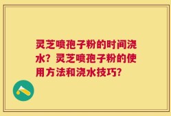 灵芝喷孢子粉的时间浇水？灵芝喷孢子粉的使用方法和浇水技巧？