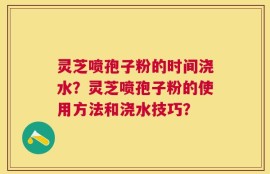 灵芝喷孢子粉的时间浇水？灵芝喷孢子粉的使用方法和浇水技巧？