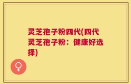 灵芝孢子粉四代(四代灵芝孢子粉：健康好选择)