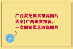 广西灵芝美食推荐图片大全(广西美食推荐，一次解锁灵芝珍馐图片)