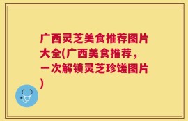 广西灵芝美食推荐图片大全(广西美食推荐，一次解锁灵芝珍馐图片)