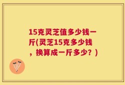 15克灵芝值多少钱一斤(灵芝15克多少钱，换算成一斤多少？)