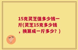 15克灵芝值多少钱一斤(灵芝15克多少钱，换算成一斤多少？)