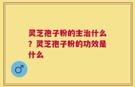 灵芝孢子粉的主治什么？灵芝孢子粉的功效是什么
