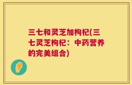 三七和灵芝加枸杞(三七灵芝枸杞：中药营养的完美组合)