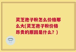 灵芝孢子粉怎么价格那么大(灵芝孢子粉价格昂贵的原因是什么？)