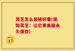 灵芝怎么装裱好看(装饰灵芝：让它更美丽永久保存)