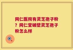 同仁医院有灵芝孢子粉？同仁堂破壁灵芝孢子粉怎么样