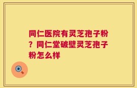 同仁医院有灵芝孢子粉？同仁堂破壁灵芝孢子粉怎么样