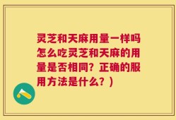灵芝和天麻用量一样吗怎么吃灵芝和天麻的用量是否相同？正确的服用方法是什么？)