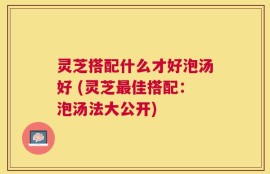 灵芝搭配什么才好泡汤好 (灵芝最佳搭配：泡汤法大公开)