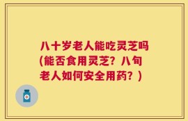 八十岁老人能吃灵芝吗(能否食用灵芝？八旬老人如何安全用药？)