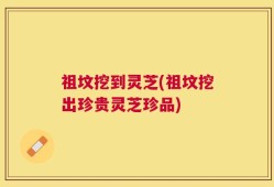 祖坟挖到灵芝(祖坟挖出珍贵灵芝珍品)