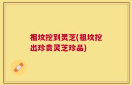 祖坟挖到灵芝(祖坟挖出珍贵灵芝珍品)