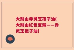 大别山赤灵芝孢子油(大别山红色宝藏——赤灵芝孢子油)