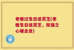 老板过生日送灵芝(老板生日送灵芝，祝福之心暖企业)