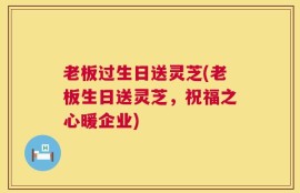 老板过生日送灵芝(老板生日送灵芝，祝福之心暖企业)