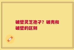 破壁灵芝孢孑？破壳和破壁的区别