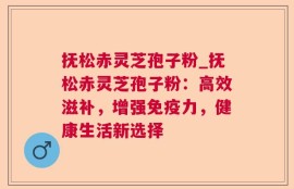 抚松赤灵芝孢子粉_抚松赤灵芝孢子粉：高效滋补，增强免疫力，健康生活新选择