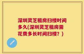 深圳灵芝租房扫楼时间多久(深圳灵芝租房需花费多长时间扫楼？)