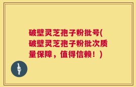 破壁灵芝孢子粉批号(破壁灵芝孢子粉批次质量保障，值得信赖！)