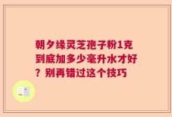 朝夕缘灵芝孢子粉1克到底加多少毫升水才好？别再错过这个技巧