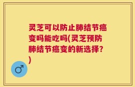 灵芝可以防止肺结节癌变吗能吃吗(灵芝预防肺结节癌变的新选择？)