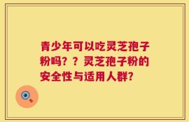 青少年可以吃灵芝孢子粉吗？？灵芝孢子粉的安全性与适用人群？
