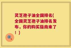 灵芝孢子油全国排名(全国灵芝孢子油排名发布，你的购买指南来了！)