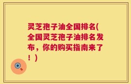 灵芝孢子油全国排名(全国灵芝孢子油排名发布，你的购买指南来了！)