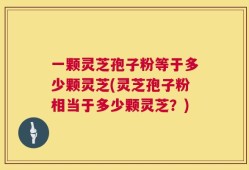 一颗灵芝孢子粉等于多少颗灵芝(灵芝孢子粉相当于多少颗灵芝？)
