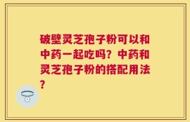 破壁灵芝孢子粉可以和中药一起吃吗？中药和灵芝孢子粉的搭配用法？
