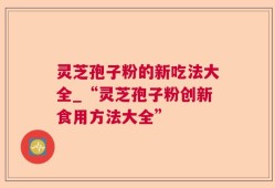 灵芝孢子粉的新吃法大全_“灵芝孢子粉创新食用方法大全”