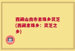 西藏山南市素珠乡灵芝(西藏素珠乡：灵芝之乡)
