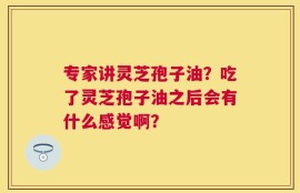 专家讲灵芝孢子油？吃了灵芝孢子油之后会有什么感觉啊？