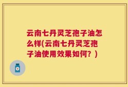 云南七丹灵芝孢子油怎么样(云南七丹灵芝孢子油使用效果如何？)