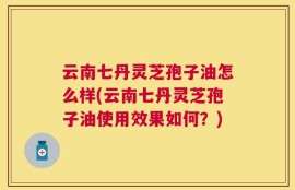云南七丹灵芝孢子油怎么样(云南七丹灵芝孢子油使用效果如何？)