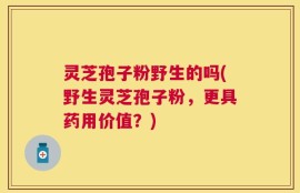 灵芝孢子粉野生的吗(野生灵芝孢子粉，更具药用价值？)