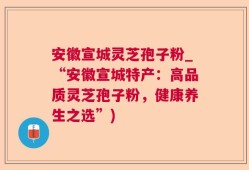 安徽宣城灵芝孢子粉_“安徽宣城特产：高品质灵芝孢子粉，健康养生之选”)