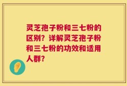 灵芝孢子粉和三七粉的区别？详解灵芝孢子粉和三七粉的功效和适用人群？