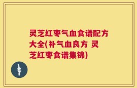 灵芝红枣气血食谱配方大全(补气血良方 灵芝红枣食谱集锦)