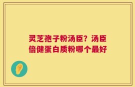 灵芝孢子粉汤臣？汤臣倍健蛋白质粉哪个最好