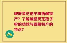 破壁灵芝孢子粉西藏特产？了解破壁灵芝孢子粉的功效与西藏特产的特点？