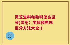 灵芝生料和熟料怎么区分(灵芝：生料和熟料区分方法大全!)