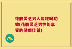 花胶灵芝男人能吃吗功效(花胶灵芝男性能享受的健康佳肴)