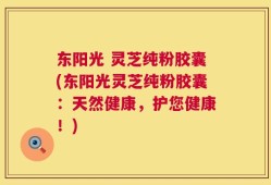 东阳光 灵芝纯粉胶囊(东阳光灵芝纯粉胶囊：天然健康，护您健康！)
