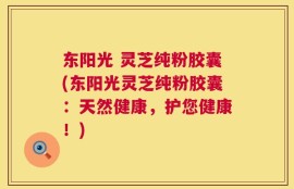 东阳光 灵芝纯粉胶囊(东阳光灵芝纯粉胶囊：天然健康，护您健康！)
