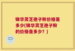 锦华灵芝孢子粉价格是多少(锦华灵芝孢子粉的价格是多少？)