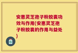 安惠灵芝孢子粉胶囊功效与作用(安惠灵芝孢子粉胶囊的作用与益处)