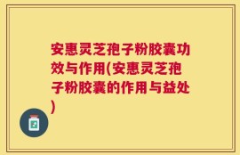 安惠灵芝孢子粉胶囊功效与作用(安惠灵芝孢子粉胶囊的作用与益处)